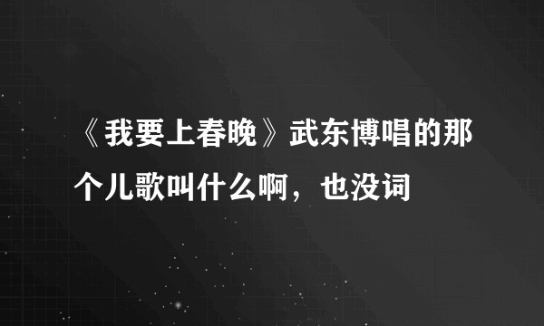 《我要上春晚》武东博唱的那个儿歌叫什么啊，也没词