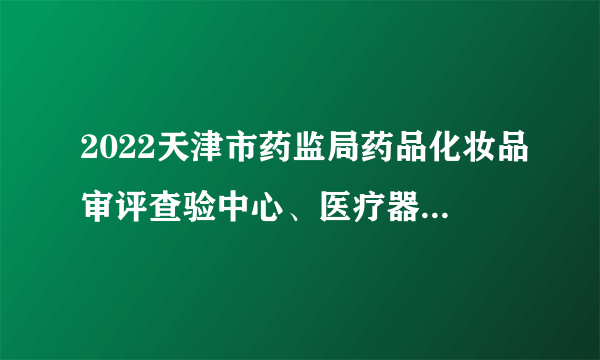 2022天津市药监局药品化妆品审评查验中心、医疗器械审评查验中心、药品医疗器械化妆品不良反应监测中心滨海办公室招聘15人公告