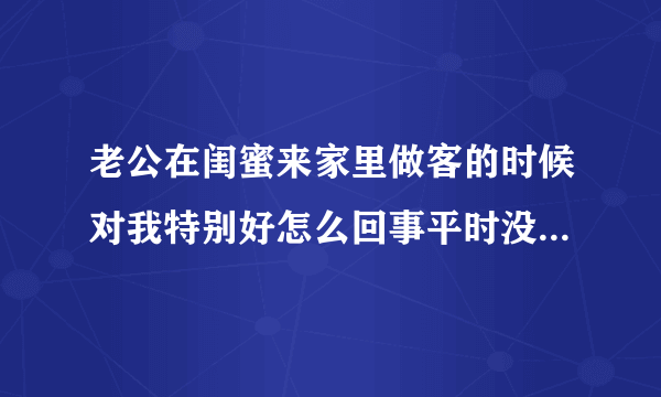 老公在闺蜜来家里做客的时候对我特别好怎么回事平时没有那么好的