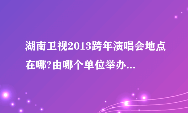 湖南卫视2013跨年演唱会地点在哪?由哪个单位举办?有多少人去参加(能容纳多少人)?3个问题一一解答有分加!