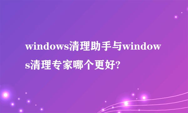 windows清理助手与windows清理专家哪个更好?