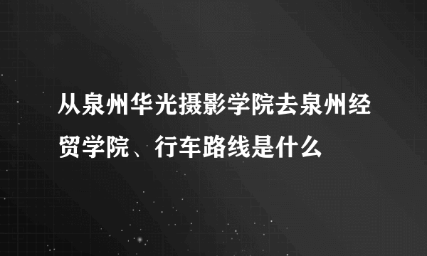 从泉州华光摄影学院去泉州经贸学院、行车路线是什么