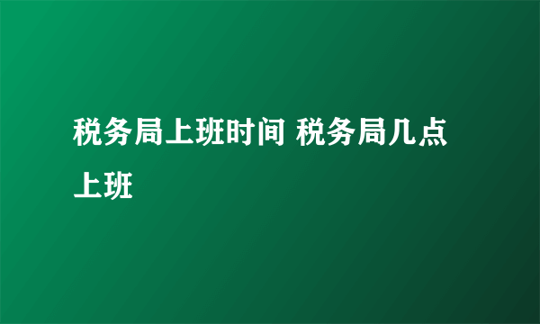 税务局上班时间 税务局几点上班