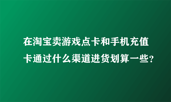 在淘宝卖游戏点卡和手机充值卡通过什么渠道进货划算一些？