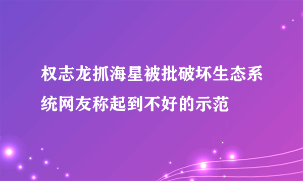 权志龙抓海星被批破坏生态系统网友称起到不好的示范