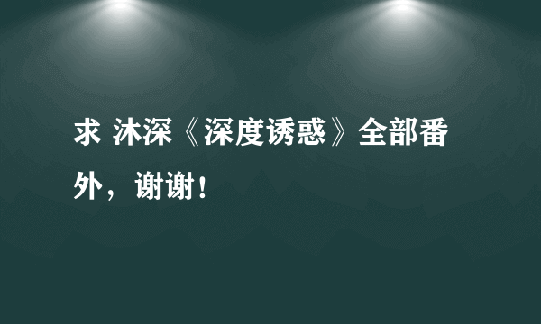 求 沐深《深度诱惑》全部番外，谢谢！