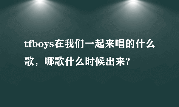 tfboys在我们一起来唱的什么歌，哪歌什么时候出来?