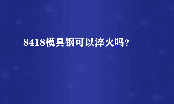 8418模具钢可以淬火吗？