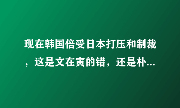 现在韩国倍受日本打压和制裁，这是文在寅的错，还是朴槿惠的错？