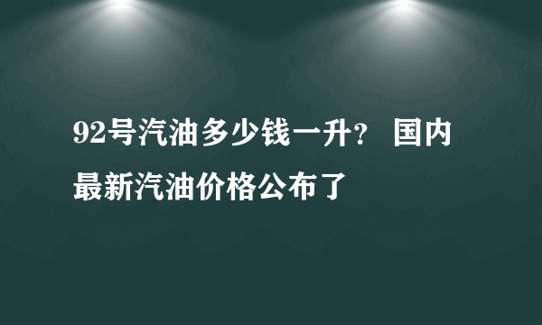 92号汽油多少钱一升？ 国内最新汽油价格公布了