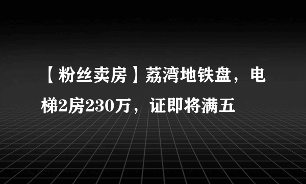 【粉丝卖房】荔湾地铁盘，电梯2房230万，证即将满五