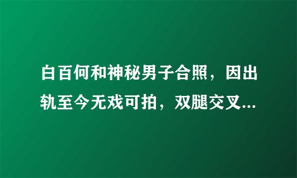 白百何和神秘男子合照，因出轨至今无戏可拍，双腿交叉毫无形象，他是谁？