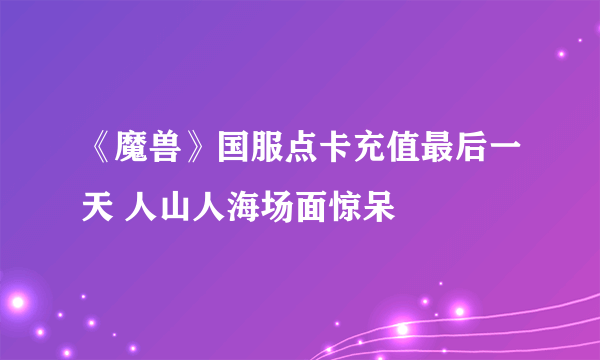 《魔兽》国服点卡充值最后一天 人山人海场面惊呆