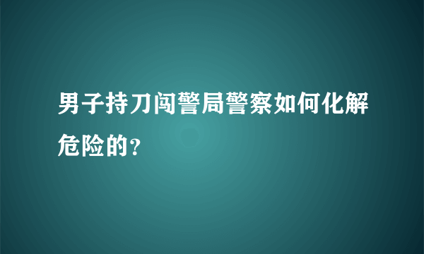 男子持刀闯警局警察如何化解危险的？