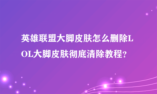 英雄联盟大脚皮肤怎么删除LOL大脚皮肤彻底清除教程？