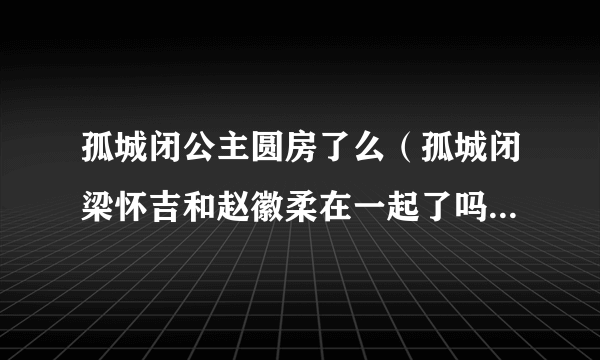 孤城闭公主圆房了么（孤城闭梁怀吉和赵徽柔在一起了吗）资料_飞外网