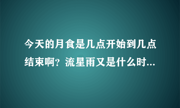 今天的月食是几点开始到几点结束啊？流星雨又是什么时候啊？求正确时间啊~~