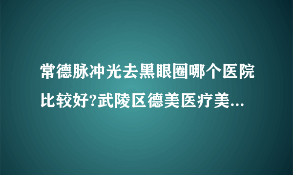 常德脉冲光去黑眼圈哪个医院比较好?武陵区德美医疗美容医院、常德爱思特医疗美容医院、常德伊丽莎白整形美容医院入围！