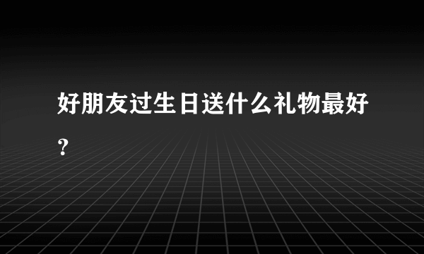 好朋友过生日送什么礼物最好？