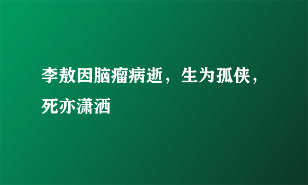 李敖因脑瘤病逝，生为孤侠，死亦潇洒