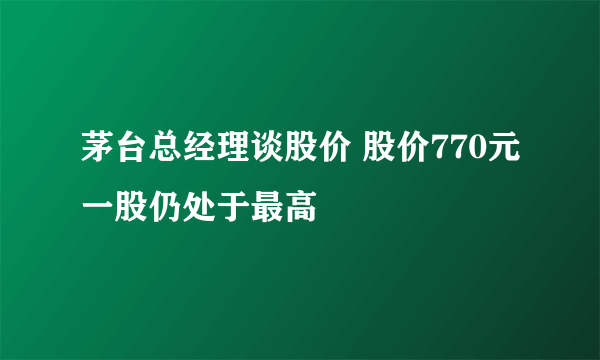 茅台总经理谈股价 股价770元一股仍处于最高