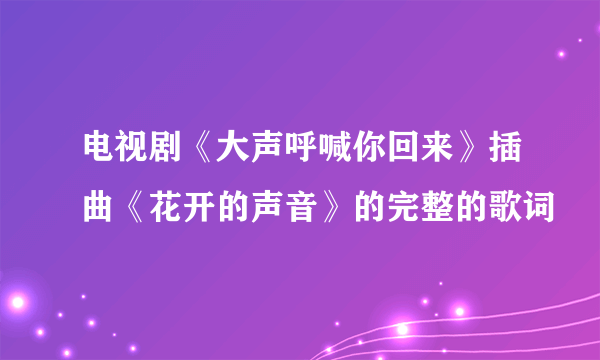 电视剧《大声呼喊你回来》插曲《花开的声音》的完整的歌词