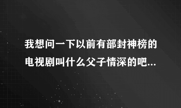 我想问一下以前有部封神榜的电视剧叫什么父子情深的吧最后哪吒还变成木偶人的电视剧叫什么名字来这