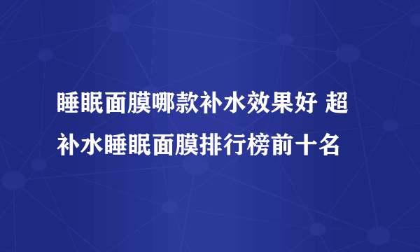 睡眠面膜哪款补水效果好 超补水睡眠面膜排行榜前十名