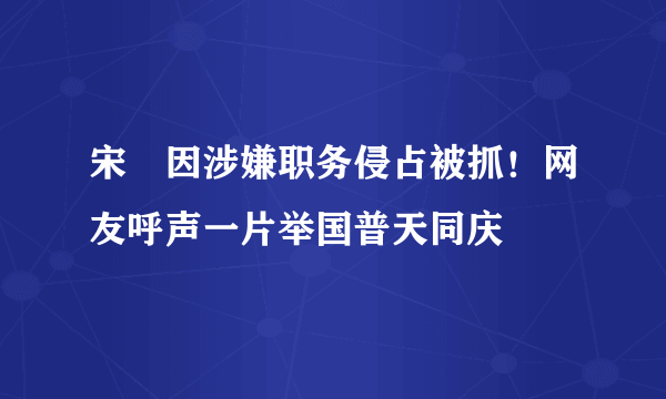 宋喆因涉嫌职务侵占被抓！网友呼声一片举国普天同庆