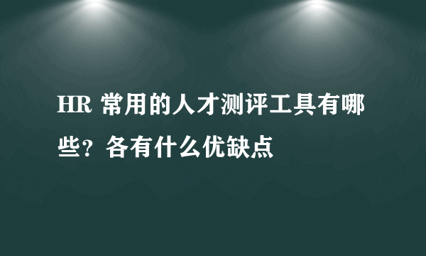 HR 常用的人才测评工具有哪些？各有什么优缺点