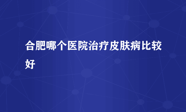 合肥哪个医院治疗皮肤病比较好