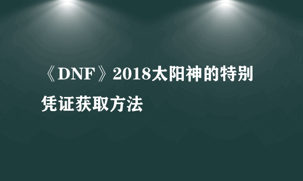 《DNF》2018太阳神的特别凭证获取方法