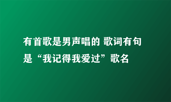 有首歌是男声唱的 歌词有句是“我记得我爱过”歌名