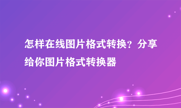 怎样在线图片格式转换？分享给你图片格式转换器