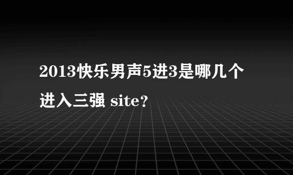 2013快乐男声5进3是哪几个进入三强 site？