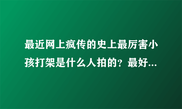 最近网上疯传的史上最厉害小孩打架是什么人拍的？最好知道他是哪里人？叫什么？回答的全面我可以加分的！