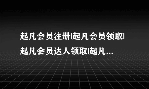 起凡会员注册|起凡会员领取|起凡会员达人领取|起凡999礼包那个最好