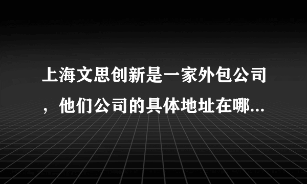 上海文思创新是一家外包公司，他们公司的具体地址在哪里？为什么网上那么多，请知情者帮小妹大幅一下。谢