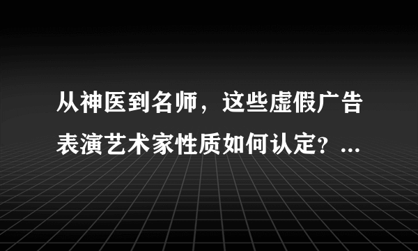 从神医到名师，这些虚假广告表演艺术家性质如何认定？如何处罚？