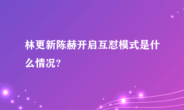 林更新陈赫开启互怼模式是什么情况?