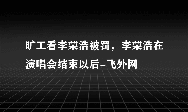 旷工看李荣浩被罚，李荣浩在演唱会结束以后-飞外网