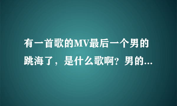 有一首歌的MV最后一个男的跳海了，是什么歌啊？男的唱的英文歌，谢谢大家了