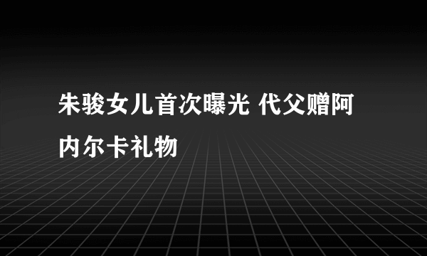 朱骏女儿首次曝光 代父赠阿内尔卡礼物