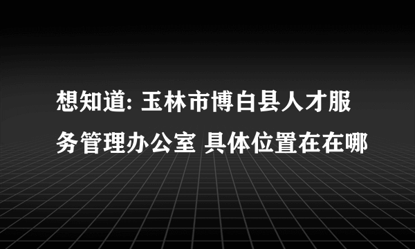 想知道: 玉林市博白县人才服务管理办公室 具体位置在在哪