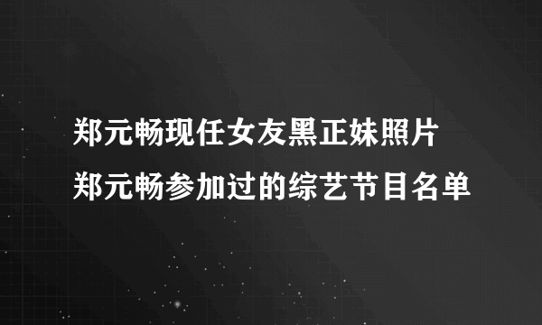 郑元畅现任女友黑正妹照片 郑元畅参加过的综艺节目名单