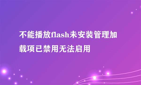 不能播放flash未安装管理加载项已禁用无法启用