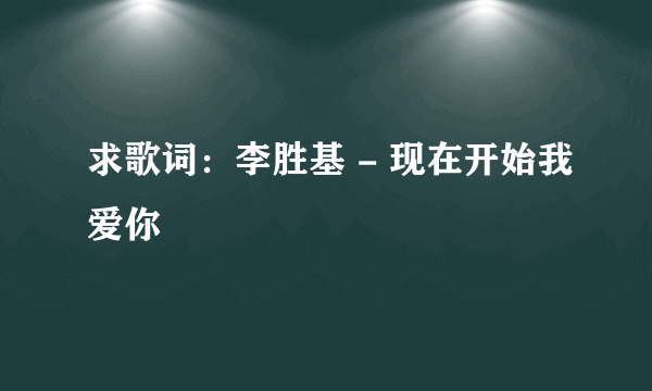 求歌词：李胜基 - 现在开始我爱你