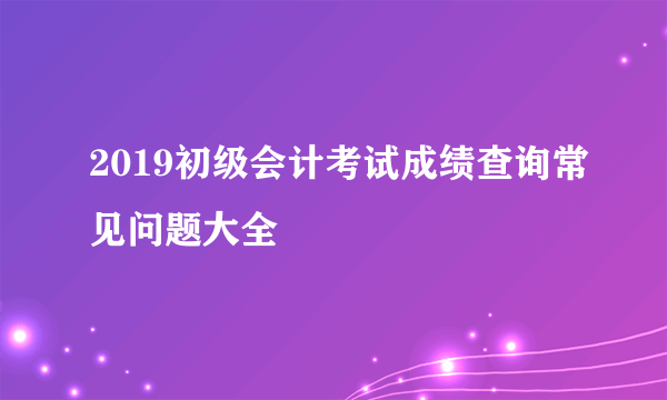 2019初级会计考试成绩查询常见问题大全