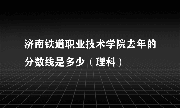 济南铁道职业技术学院去年的分数线是多少（理科）