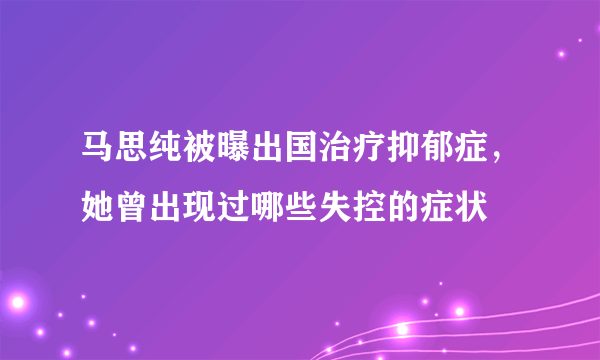 马思纯被曝出国治疗抑郁症，她曾出现过哪些失控的症状